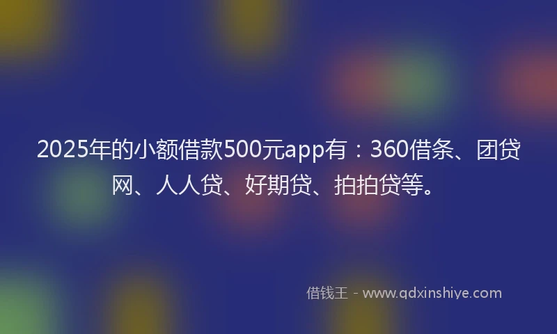 2025年的小额借款500元app有：360借条、团贷网、人人贷、好期贷、拍拍贷等。