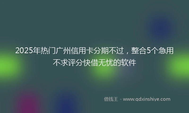 2025年热门广州信用卡分期不过，整合5个急用不求评分快借无忧的软件