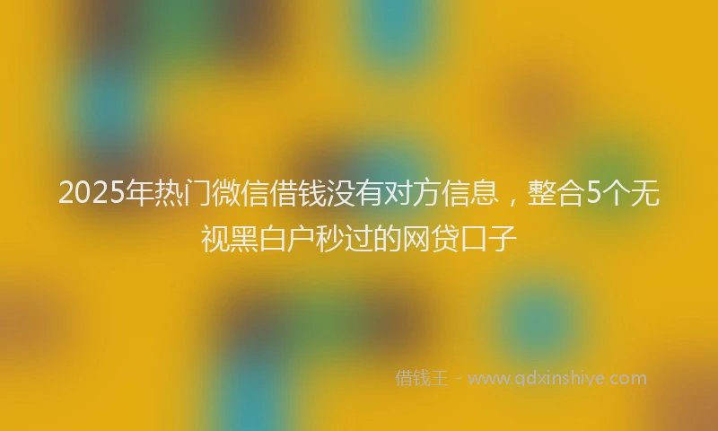 2025年热门微信借钱没有对方信息，整合5个无视黑白户秒过的网贷口子
