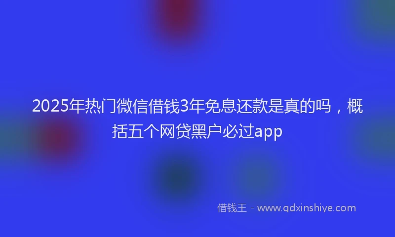 2025年热门微信借钱3年免息还款是真的吗，概括五个网贷黑户必过app