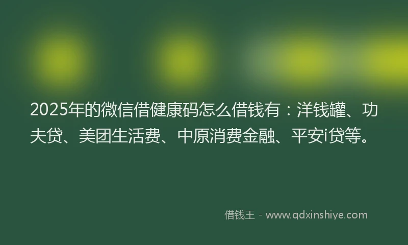 2025年的微信借健康码怎么借钱有：洋钱罐、功夫贷、美团生活费、中原消费金融、平安i贷等。