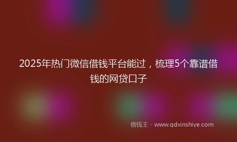 2025年热门微信借钱平台能过，梳理5个靠谱借钱的网贷口子