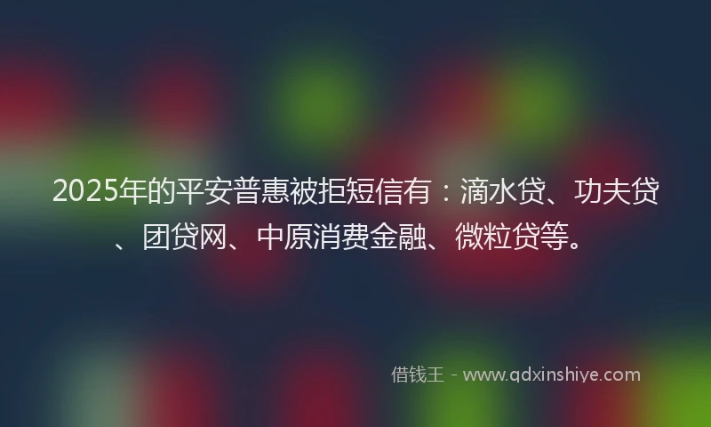 2025年的平安普惠被拒短信有：滴水贷、功夫贷、团贷网、中原消费金融、微粒贷等。