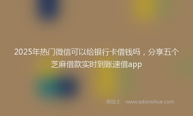 2025年热门微信可以给银行卡借钱吗，分享五个芝麻借款实时到账速借app