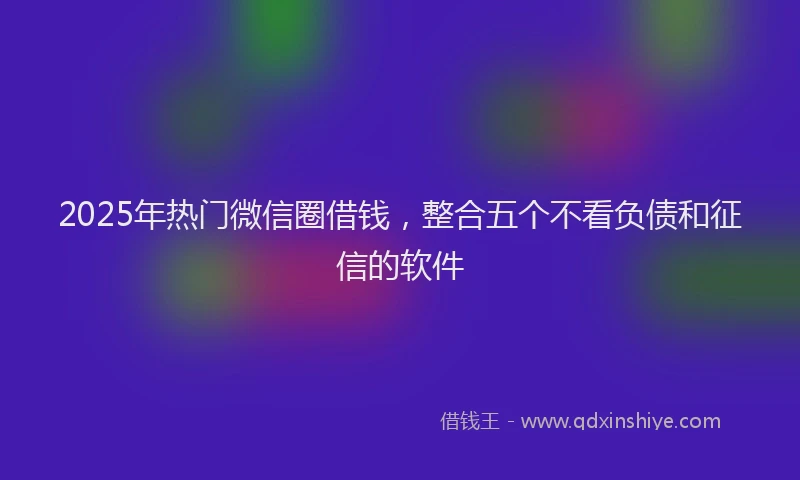 2025年热门微信圈借钱，整合五个不看负债和征信的软件