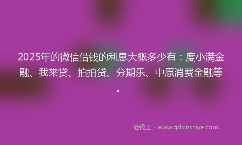 2025年的微信借钱的利息大概多少有：度小满金融、我来贷、拍拍贷、分期乐、中原消费金融等。