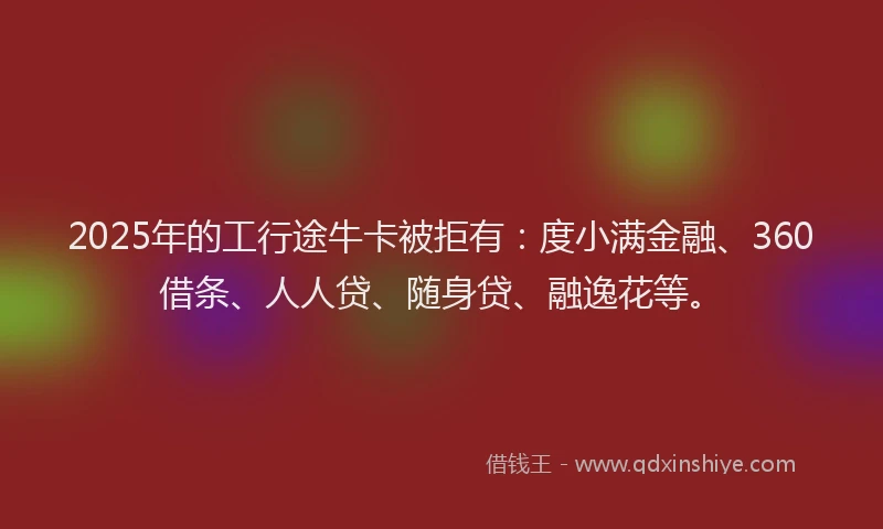 2025年的工行途牛卡被拒有：度小满金融、360借条、人人贷、随身贷、融逸花等。