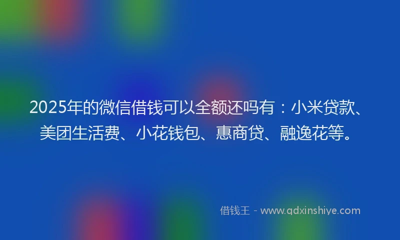 2025年的微信借钱可以全额还吗有：小米贷款、美团生活费、小花钱包、惠商贷、融逸花等。