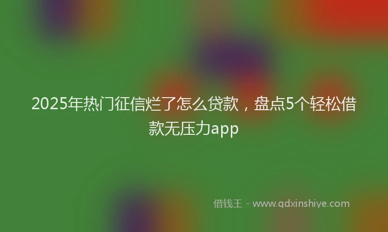 2025年热门征信烂了怎么贷款，盘点5个轻松借款无压力app