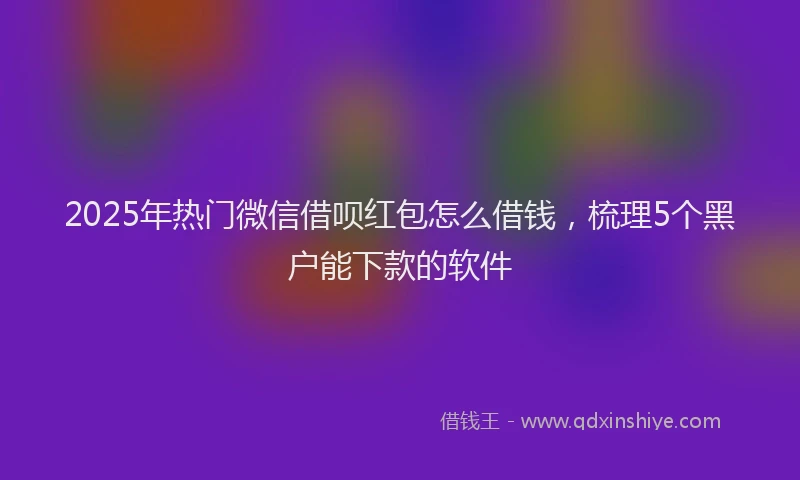 2025年热门微信借呗红包怎么借钱，梳理5个黑户能下款的软件