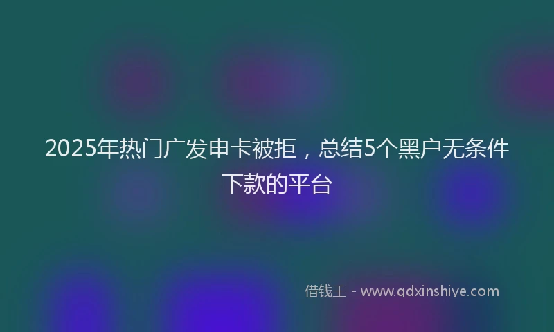 2025年热门广发申卡被拒，总结5个黑户无条件下款的平台