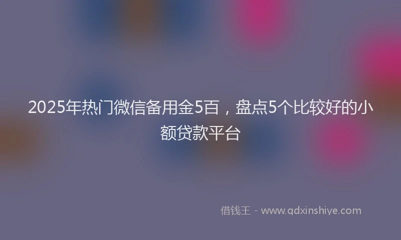 2025年热门微信备用金5百，盘点5个比较好的小额贷款平台