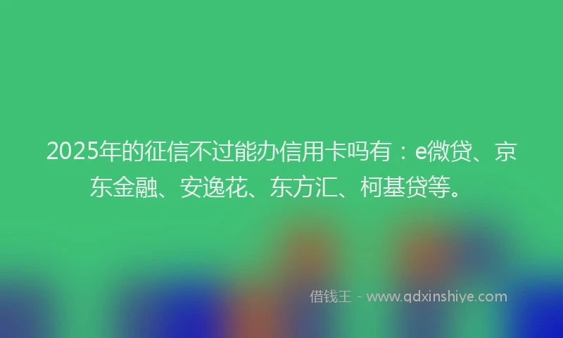2025年的征信不过能办信用卡吗有：e微贷、京东金融、安逸花、东方汇、柯基贷等。