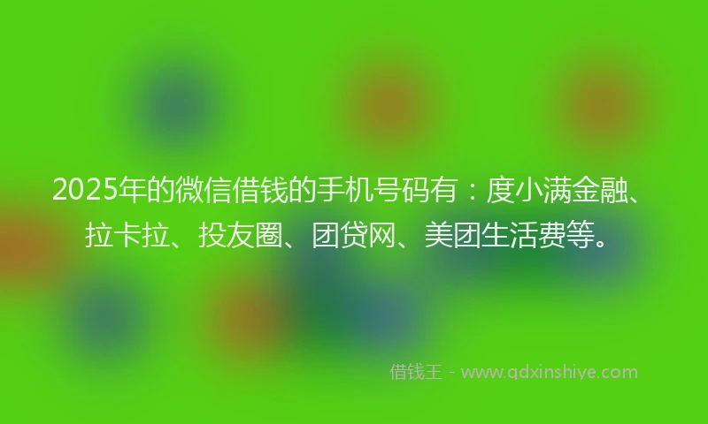 2025年的微信借钱的手机号码有：度小满金融、拉卡拉、投友圈、团贷网、美团生活费等。