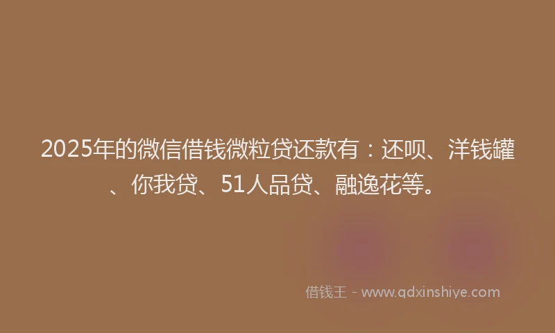 2025年的微信借钱微粒贷还款有：还呗、洋钱罐、你我贷、51人品贷、融逸花等。