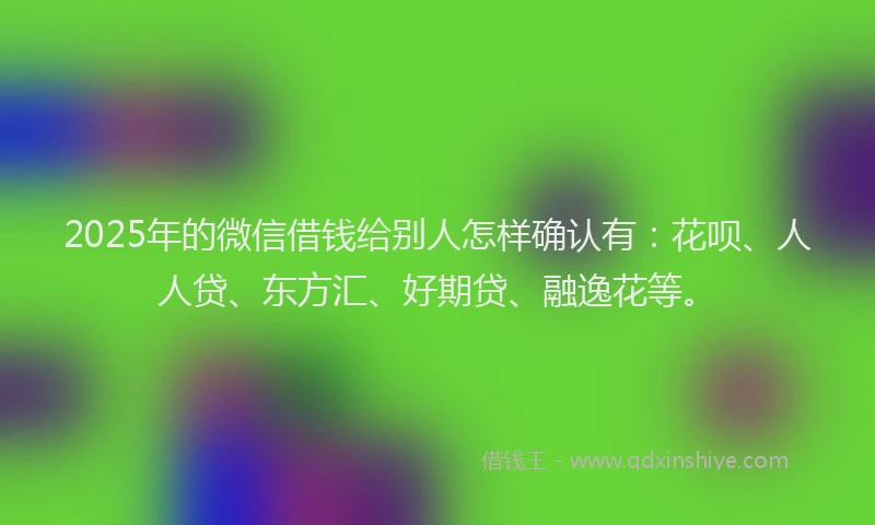 2025年的微信借钱给别人怎样确认有：花呗、人人贷、东方汇、好期贷、融逸花等。