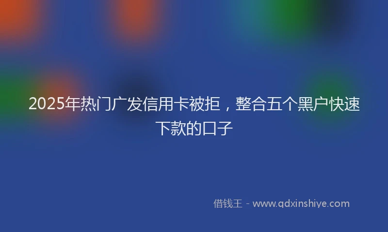 2025年热门广发信用卡被拒，整合五个黑户快速下款的口子