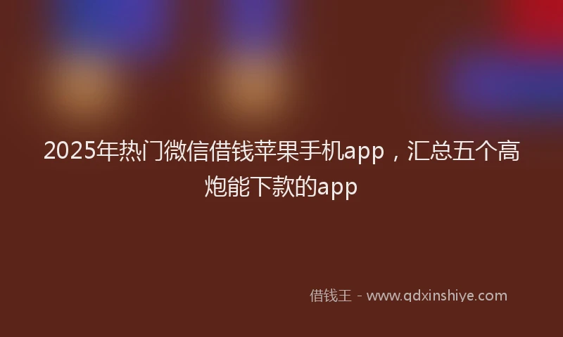 2025年热门微信借钱苹果手机app，汇总五个高炮能下款的app