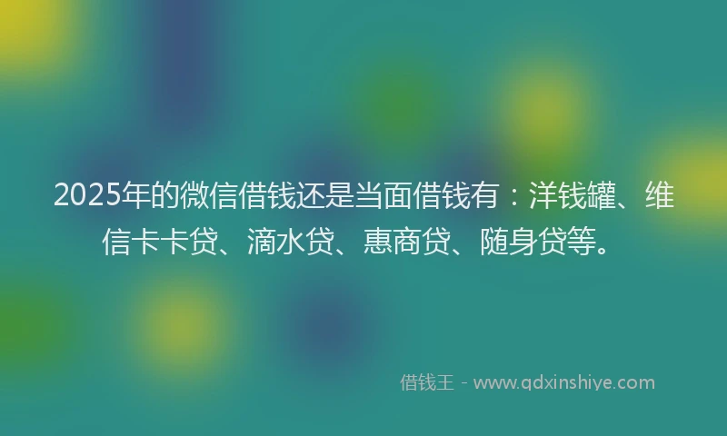 2025年的微信借钱还是当面借钱有：洋钱罐、维信卡卡贷、滴水贷、惠商贷、随身贷等。