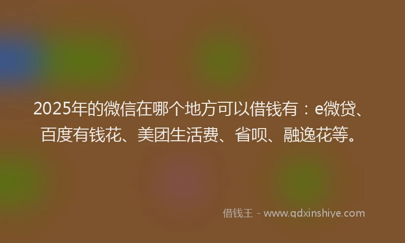 2025年的微信在哪个地方可以借钱有：e微贷、百度有钱花、美团生活费、省呗、融逸花等。