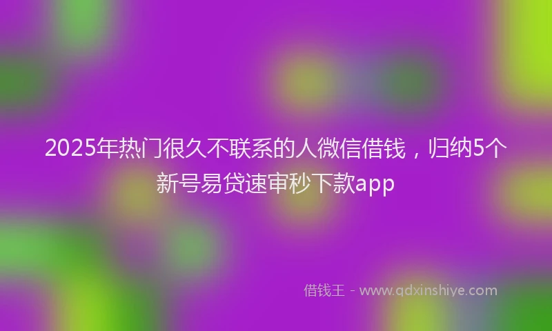 2025年热门很久不联系的人微信借钱，归纳5个新号易贷速审秒下款app