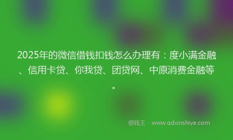 2025年的微信借钱扣钱怎么办理有：度小满金融、信用卡贷、你我贷、团贷网、中原消费金融等。