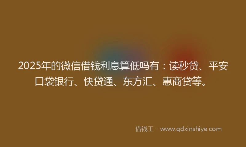2025年的微信借钱利息算低吗有：读秒贷、平安口袋银行、快贷通、东方汇、惠商贷等。