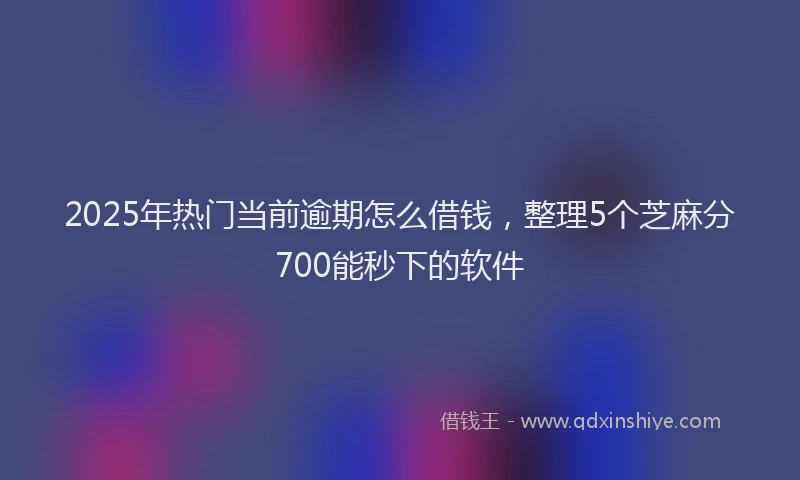 2025年热门当前逾期怎么借钱，整理5个芝麻分700能秒下的软件