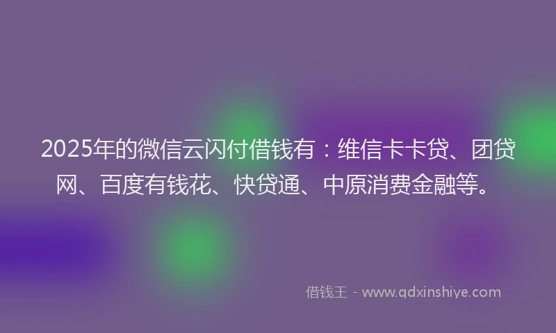 2025年的微信云闪付借钱有：维信卡卡贷、团贷网、百度有钱花、快贷通、中原消费金融等。
