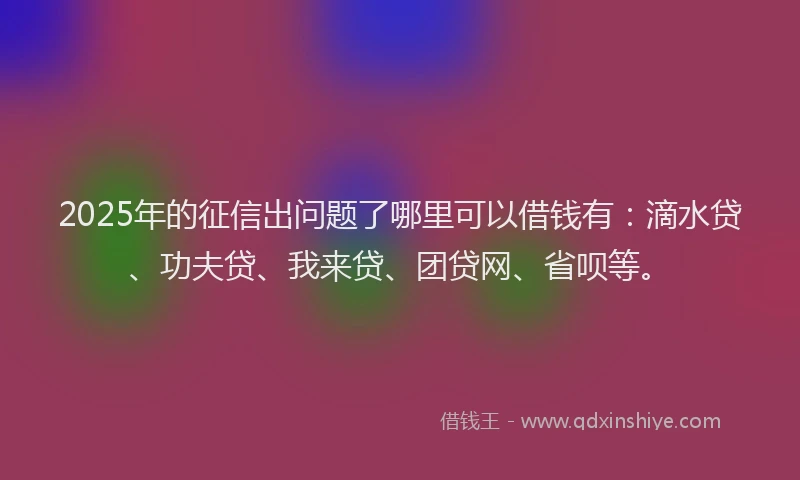 2025年的征信出问题了哪里可以借钱有：滴水贷、功夫贷、我来贷、团贷网、省呗等。