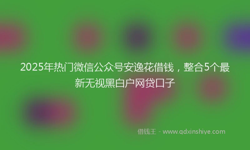 2025年热门微信公众号安逸花借钱，整合5个最新无视黑白户网贷口子