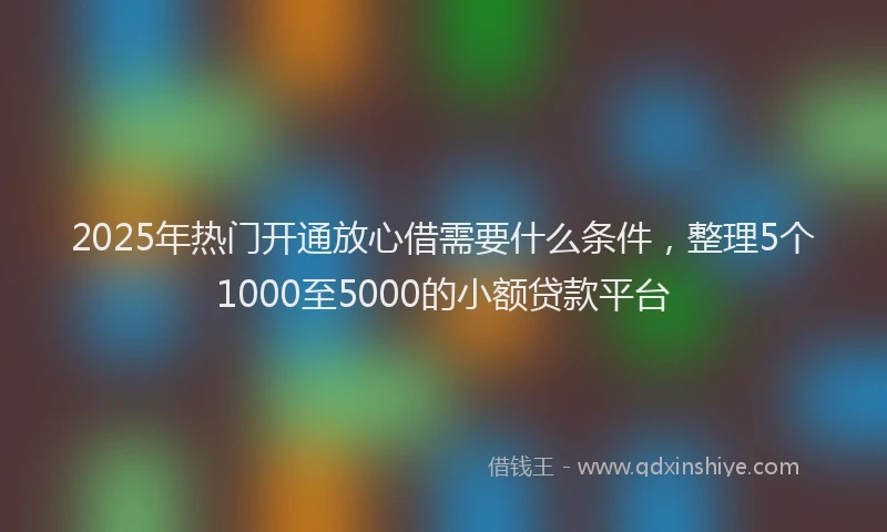 2025年热门开通放心借需要什么条件，整理5个1000至5000的小额贷款平台
