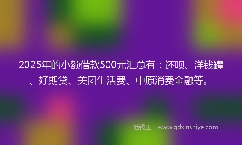 2025年的小额借款500元汇总有：还呗、洋钱罐、好期贷、美团生活费、中原消费金融等。