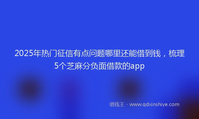2025年热门征信有点问题哪里还能借到钱，梳理5个芝麻分负面借款的app