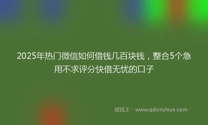 2025年热门微信如何借钱几百块钱，整合5个急用不求评分快借无忧的口子