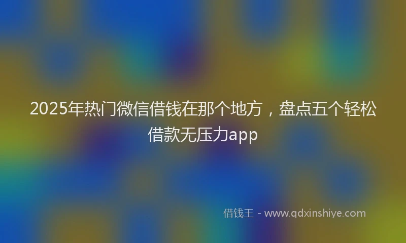 2025年热门微信借钱在那个地方，盘点五个轻松借款无压力app
