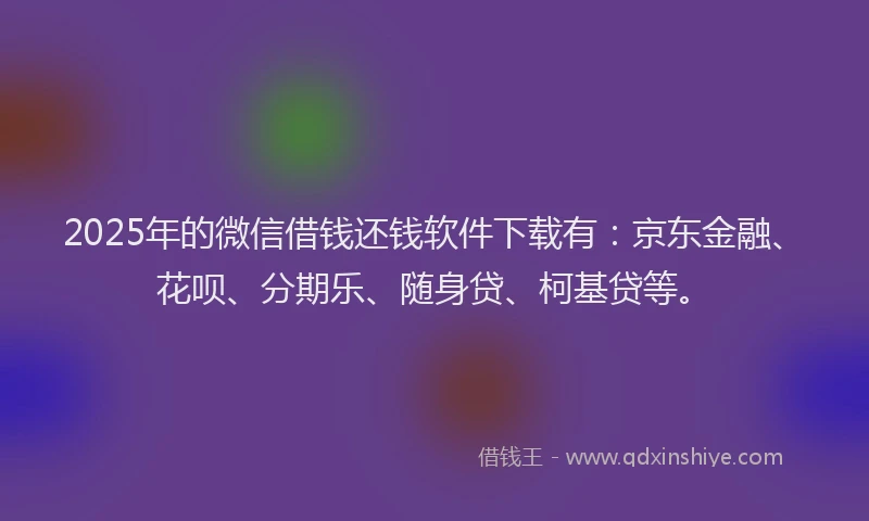 2025年的微信借钱还钱软件下载有：京东金融、花呗、分期乐、随身贷、柯基贷等。