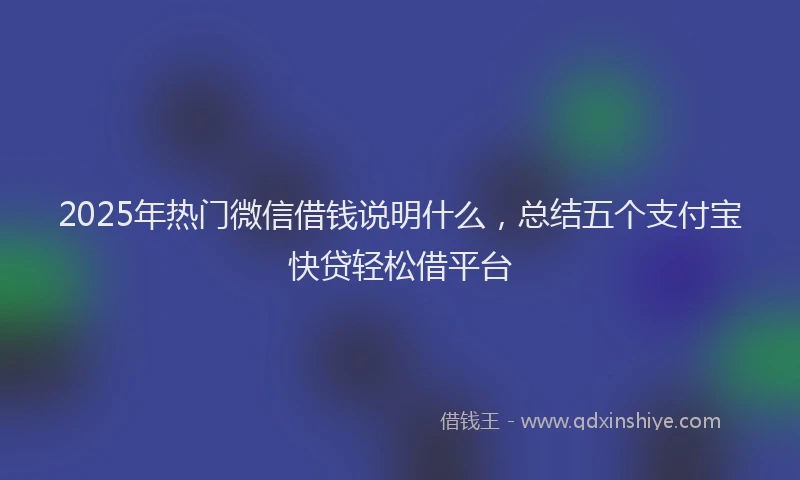 2025年热门微信借钱说明什么，总结五个支付宝快贷轻松借平台