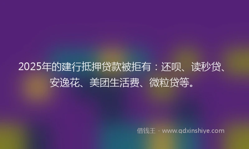 2025年的建行抵押贷款被拒有：还呗、读秒贷、安逸花、美团生活费、微粒贷等。