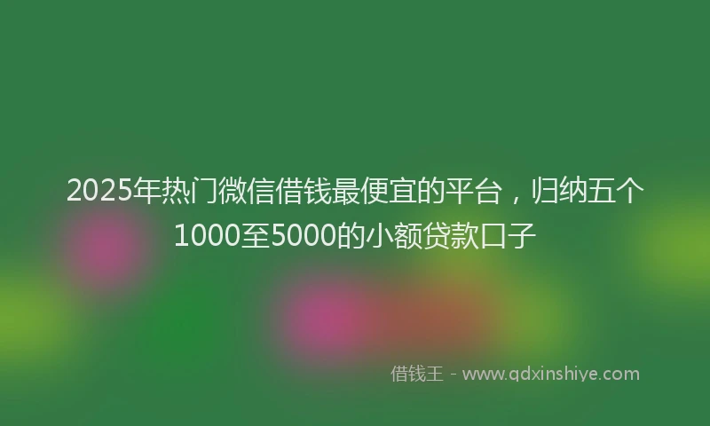 2025年热门微信借钱最便宜的平台，归纳五个1000至5000的小额贷款口子
