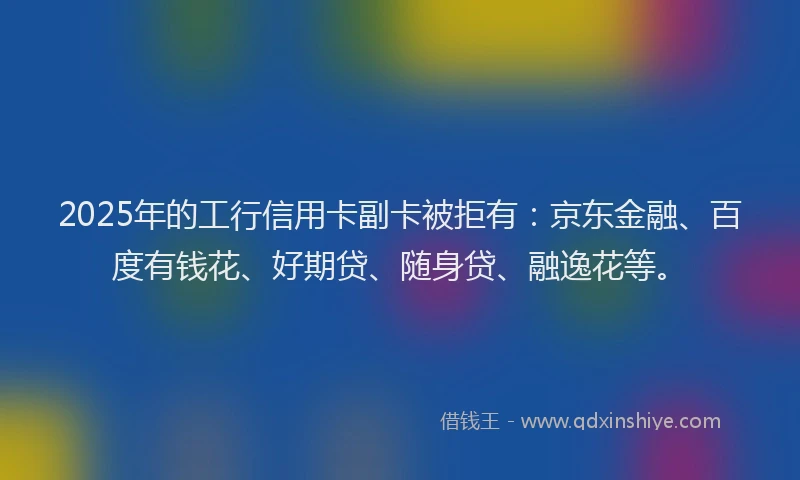 2025年的工行信用卡副卡被拒有：京东金融、百度有钱花、好期贷、随身贷、融逸花等。