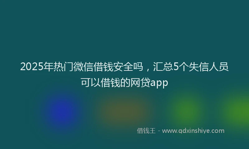 2025年热门微信借钱安全吗，汇总5个失信人员可以借钱的网贷app