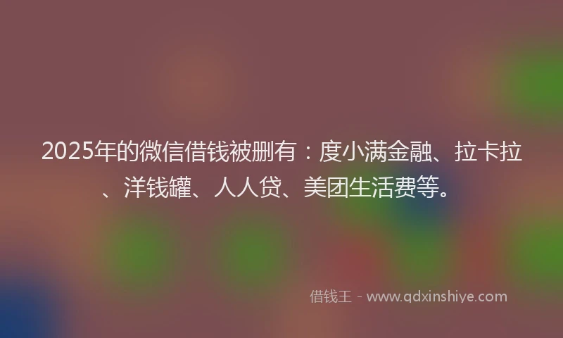 2025年的微信借钱被删有：度小满金融、拉卡拉、洋钱罐、人人贷、美团生活费等。