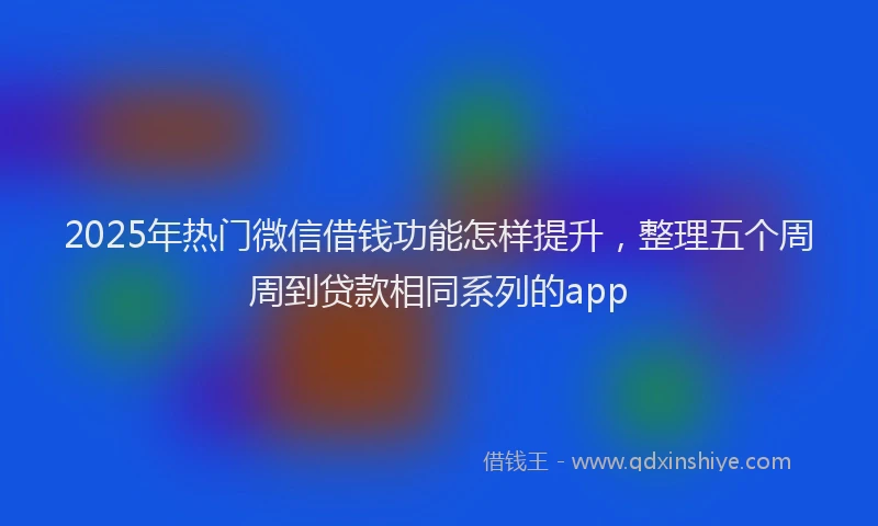 2025年热门微信借钱功能怎样提升，整理五个周周到贷款相同系列的app