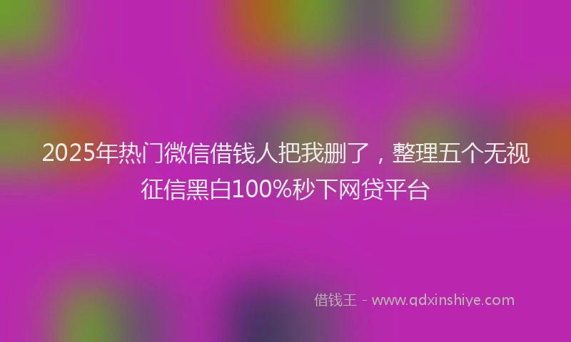 2025年热门微信借钱人把我删了，整理五个无视征信黑白100%秒下网贷平台