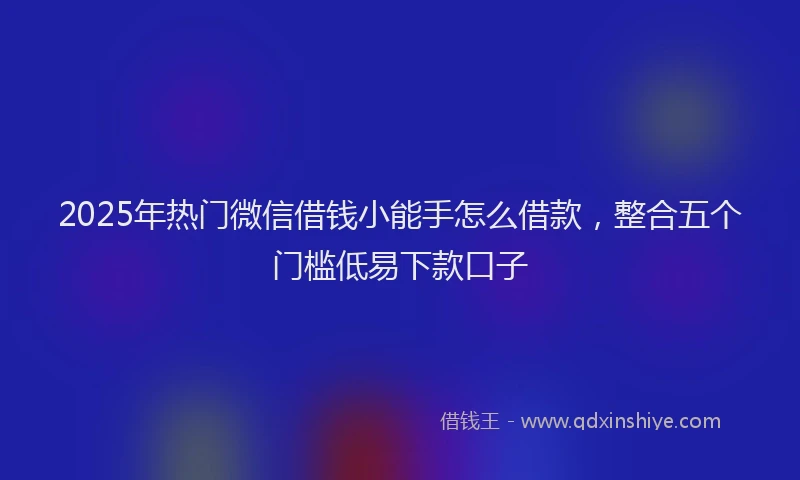 2025年热门微信借钱小能手怎么借款，整合五个门槛低易下款口子