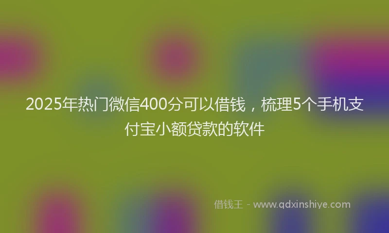 2025年热门微信400分可以借钱，梳理5个手机支付宝小额贷款的软件