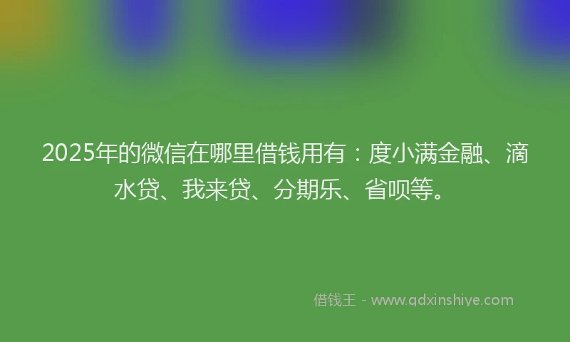 2025年的微信在哪里借钱用有：度小满金融、滴水贷、我来贷、分期乐、省呗等。