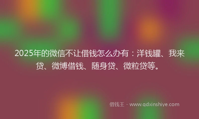 2025年的微信不让借钱怎么办有：洋钱罐、我来贷、微博借钱、随身贷、微粒贷等。