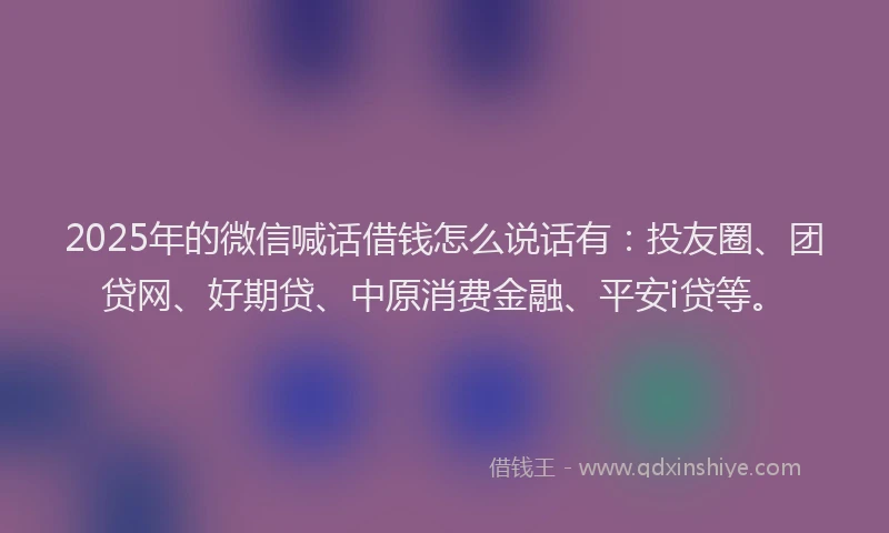 2025年的微信喊话借钱怎么说话有：投友圈、团贷网、好期贷、中原消费金融、平安i贷等。